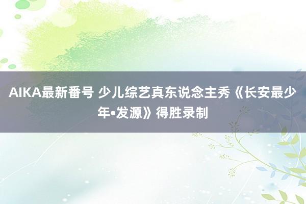 AIKA最新番号 少儿综艺真东说念主秀《长安最少年•发源》得胜录制