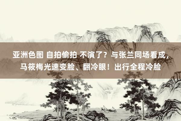 亚洲色图 自拍偷拍 不演了？与张兰同场看成，马筱梅光速变脸、翻冷眼！出行全程冷脸