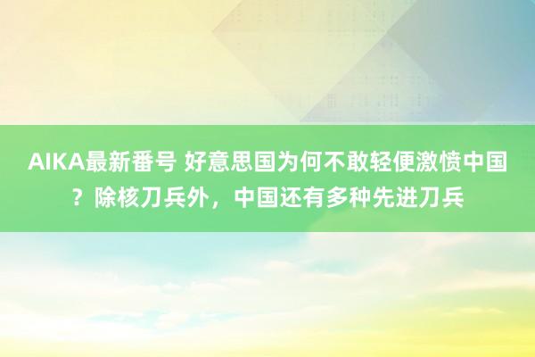 AIKA最新番号 好意思国为何不敢轻便激愤中国？除核刀兵外，中国还有多种先进刀兵