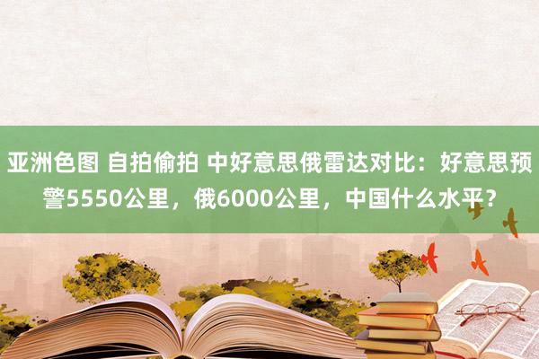 亚洲色图 自拍偷拍 中好意思俄雷达对比：好意思预警5550公里，俄6000公里，中国什么水平？