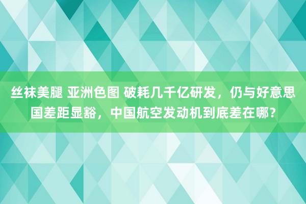 丝袜美腿 亚洲色图 破耗几千亿研发，仍与好意思国差距显豁，中国航空发动机到底差在哪？