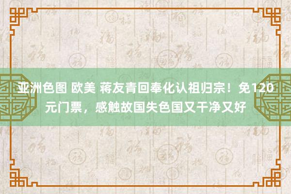 亚洲色图 欧美 蒋友青回奉化认祖归宗！免120元门票，感触故国失色国又干净又好