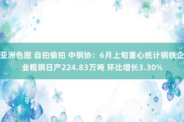 亚洲色图 自拍偷拍 中钢协：6月上旬重心统计钢铁企业粗钢日产224.83万吨 环比增长3.30%