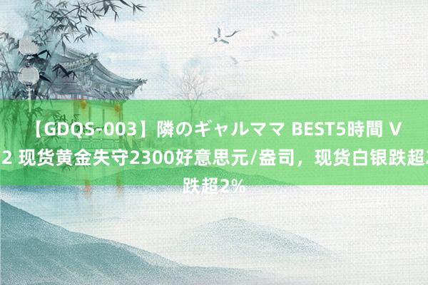 【GDQS-003】隣のギャルママ BEST5時間 Vol.2 现货黄金失守2300好意思元/盎司，现货白银跌超2%