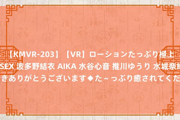 【KMVR-203】【VR】ローションたっぷり極上5人ソープ嬢と中出しSEX 波多野結衣 AIKA 水谷心音 推川ゆうり 水城奈緒 ～本日は御指名頂きありがとうございます◆た～っぷり癒されてくださいね◆～ 联洋智能控股(01561.HK)拟8月30日举行董事会会议审批中期功绩