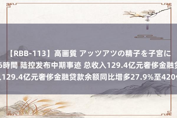 【RBB-113】高画質 アッツアツの精子を子宮に孕ませ中出し120発16時間 陆控发布中期事迹 总收入129.4亿元奢侈金融贷款余额同比增多27.9%至420亿元