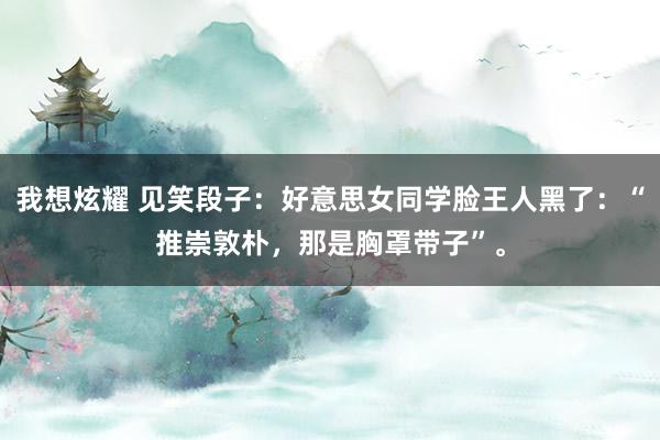 我想炫耀 见笑段子：好意思女同学脸王人黑了：“推崇敦朴，那是胸罩带子”。