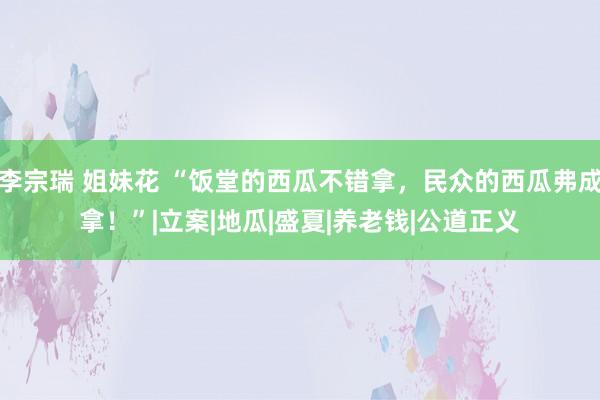 李宗瑞 姐妹花 “饭堂的西瓜不错拿，民众的西瓜弗成拿！”|立案|地瓜|盛夏|养老钱|公道正义