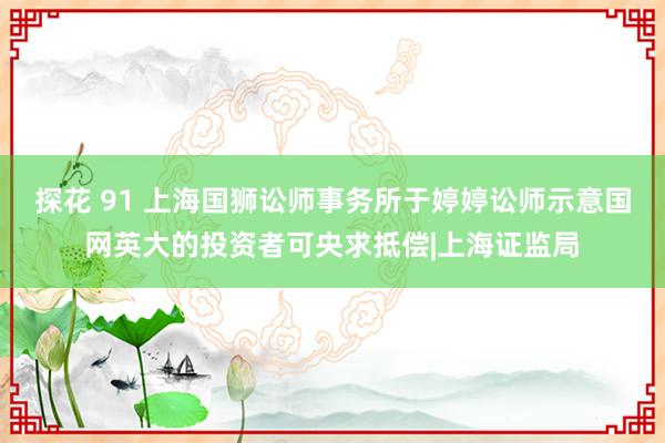 探花 91 上海国狮讼师事务所于婷婷讼师示意国网英大的投资者可央求抵偿|上海证监局