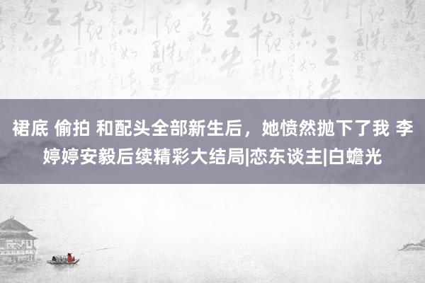 裙底 偷拍 和配头全部新生后，她愤然抛下了我 李婷婷安毅后续精彩大结局|恋东谈主|白蟾光