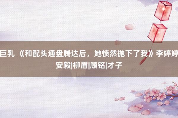 巨乳 《和配头通盘腾达后，她愤然抛下了我》李婷婷安毅|柳眉|顾铭|才子