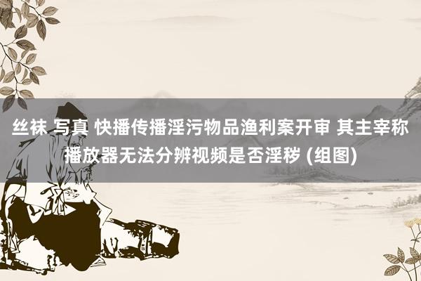 丝袜 写真 快播传播淫污物品渔利案开审 其主宰称播放器无法分辨视频是否淫秽 (组图)