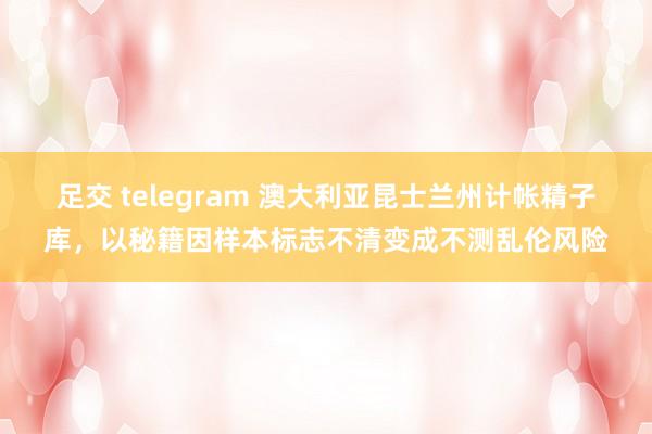 足交 telegram 澳大利亚昆士兰州计帐精子库，以秘籍因样本标志不清变成不测乱伦风险