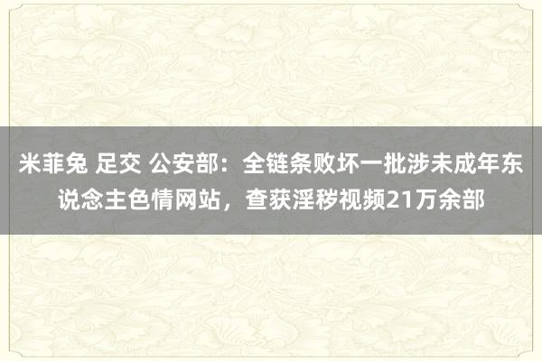 米菲兔 足交 公安部：全链条败坏一批涉未成年东说念主色情网站，查获淫秽视频21万余部