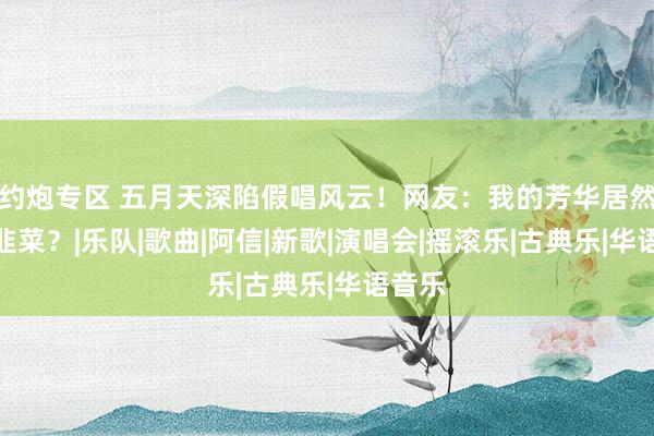 约炮专区 五月天深陷假唱风云！网友：我的芳华居然割我韭菜？|乐队|歌曲|阿信|新歌|演唱会|摇滚乐|古典乐|华语音乐