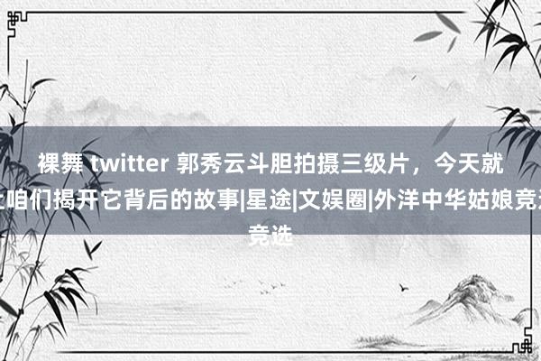 裸舞 twitter 郭秀云斗胆拍摄三级片，今天就让咱们揭开它背后的故事|星途|文娱圈|外洋中华姑娘竞选