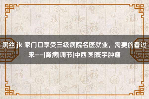 黑丝 jk 家门口享受三级病院名医就业，需要的看过来——|肾病|调节|中西医|寰宇肿瘤