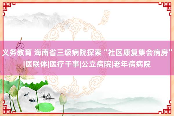 义务教育 海南省三级病院探索“社区康复集会病房”|医联体|医疗干事|公立病院|老年病病院