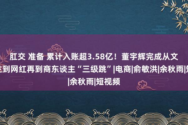 肛交 准备 累计入账超3.58亿！董宇辉完成从文东谈主到网红再到商东谈主“三级跳”|电商|俞敏洪|余秋雨|短视频