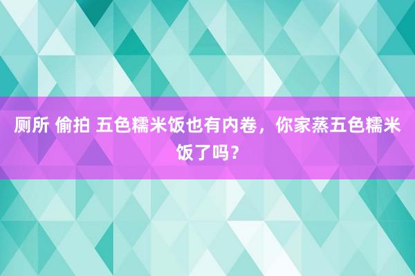 厕所 偷拍 五色糯米饭也有内卷，你家蒸五色糯米饭了吗？