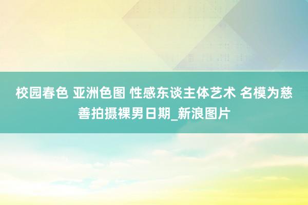 校园春色 亚洲色图 性感东谈主体艺术 名模为慈善拍摄裸男日期_新浪图片