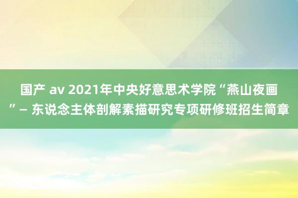 国产 av 2021年中央好意思术学院“燕山夜画”— 东说念主体剖解素描研究专项研修班招生简章