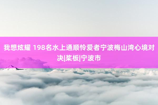 我想炫耀 198名水上通顺怜爱者宁波梅山湾心境对决|桨板|宁波市