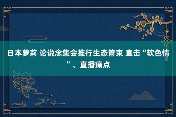 日本萝莉 论说念集会推行生态管束 直击“软色情”、直播痛点