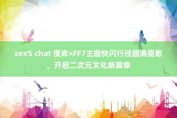 sex5 chat 漫库×FF7主题快闪行径圆满驱散，开启二次元文化新篇章