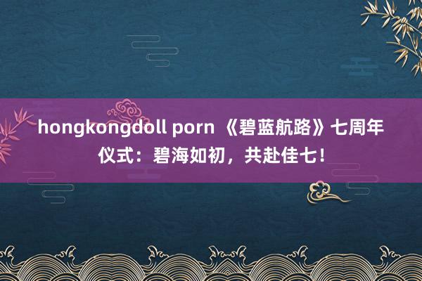 hongkongdoll porn 《碧蓝航路》七周年仪式：碧海如初，共赴佳七！