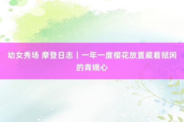 幼女秀场 摩登日志｜一年一度樱花放置藏着赋闲的青娥心